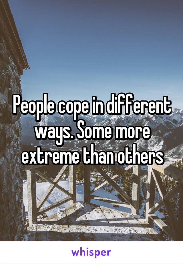 People cope in different ways. Some more extreme than others