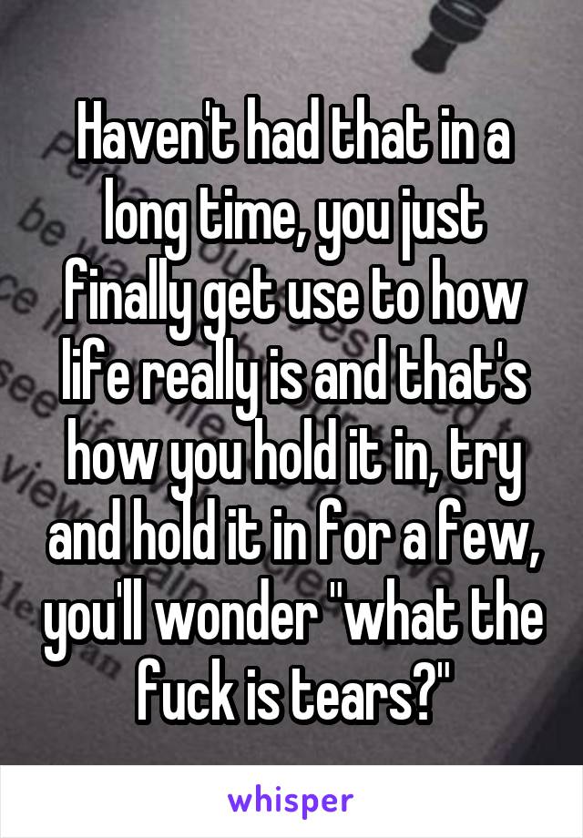 Haven't had that in a long time, you just finally get use to how life really is and that's how you hold it in, try and hold it in for a few, you'll wonder "what the fuck is tears?"