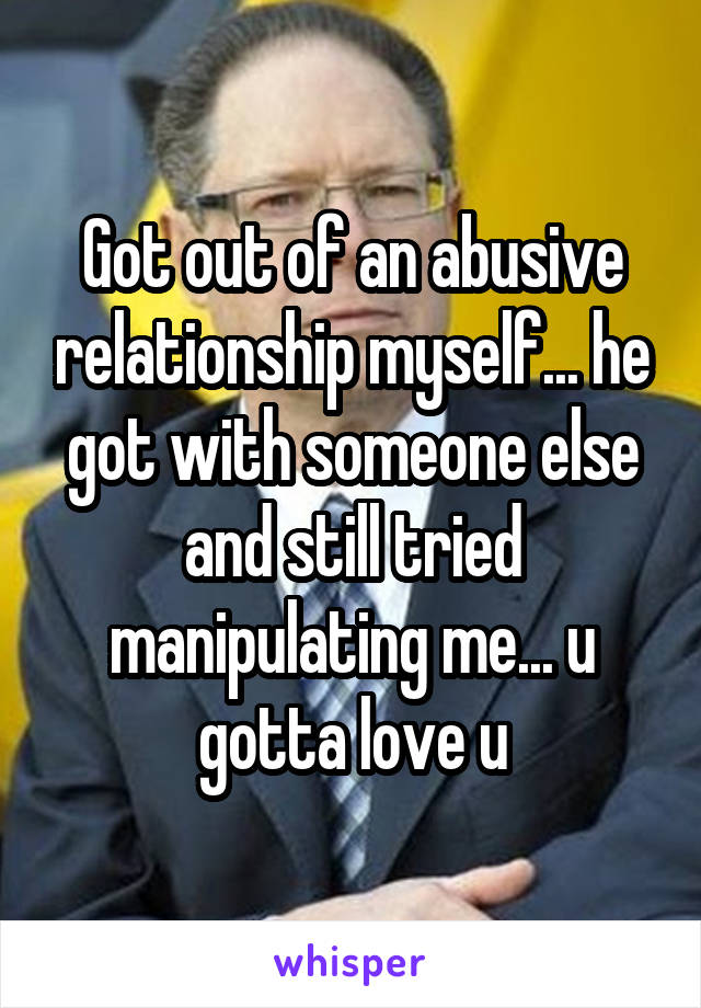 Got out of an abusive relationship myself... he got with someone else and still tried manipulating me... u gotta love u