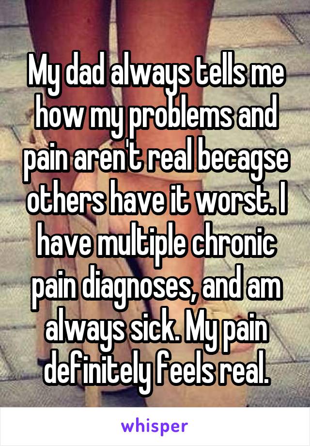 My dad always tells me how my problems and pain aren't real becagse others have it worst. I have multiple chronic pain diagnoses, and am always sick. My pain definitely feels real.