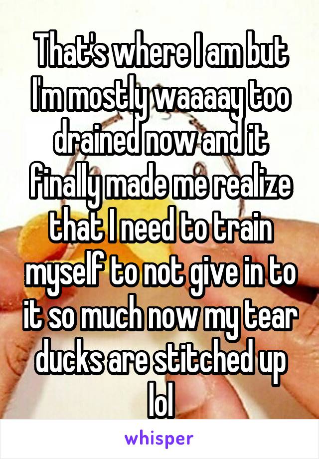 That's where I am but I'm mostly waaaay too drained now and it finally made me realize that I need to train myself to not give in to it so much now my tear ducks are stitched up lol