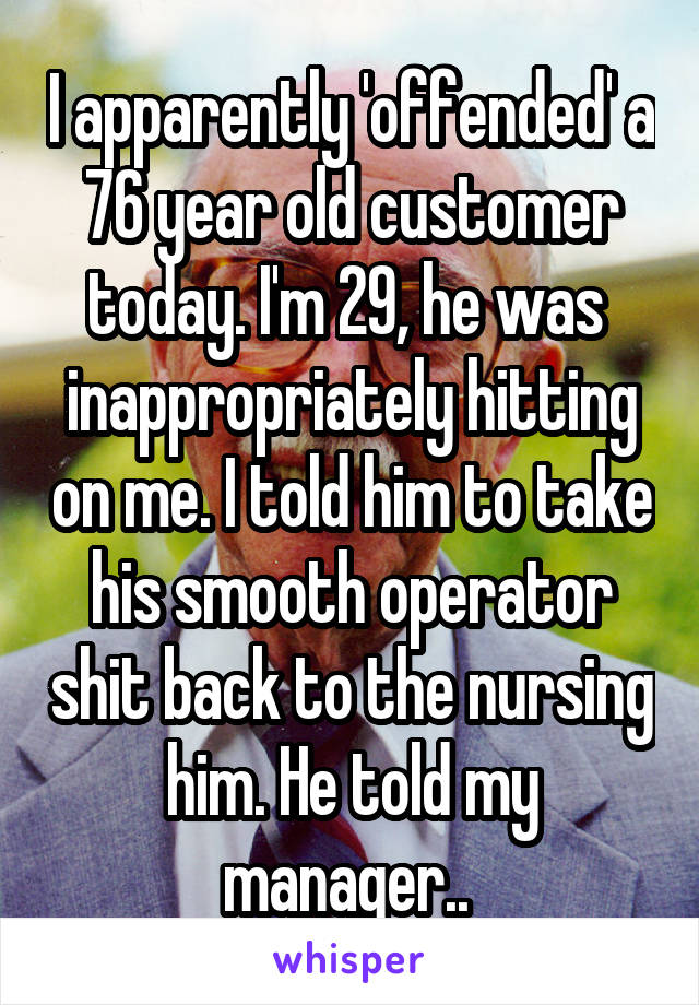 I apparently 'offended' a 76 year old customer today. I'm 29, he was  inappropriately hitting on me. I told him to take his smooth operator shit back to the nursing him. He told my manager.. 