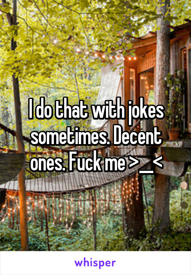 I do that with jokes sometimes. Decent ones. Fuck me >__<