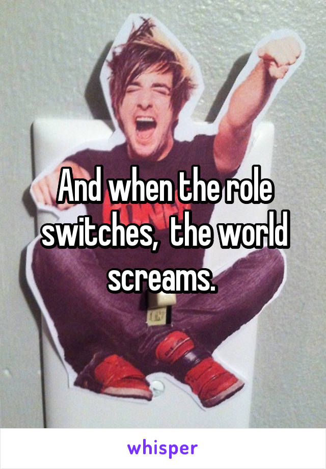And when the role switches,  the world screams. 