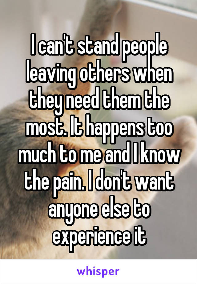 I can't stand people leaving others when they need them the most. It happens too much to me and I know the pain. I don't want anyone else to experience it