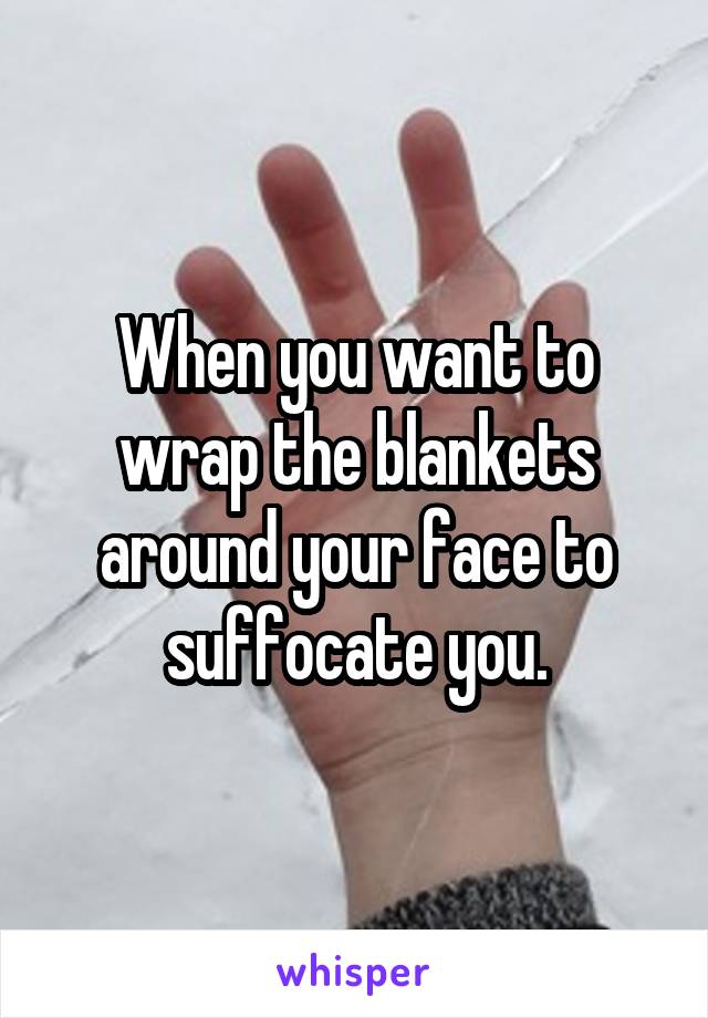 When you want to wrap the blankets around your face to suffocate you.