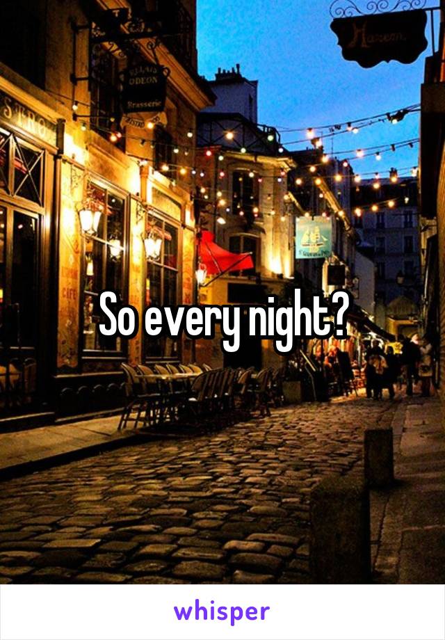 So every night?