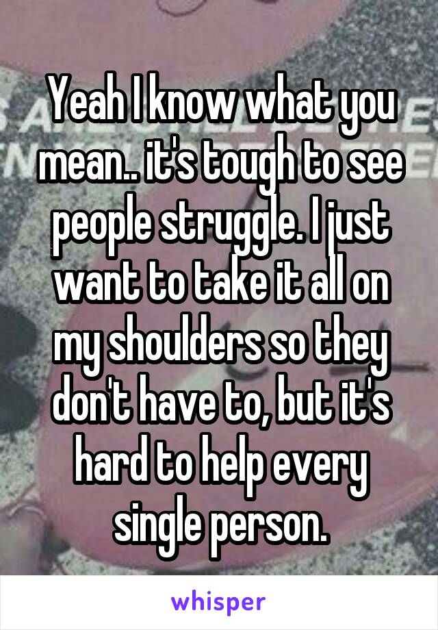 Yeah I know what you mean.. it's tough to see people struggle. I just want to take it all on my shoulders so they don't have to, but it's hard to help every single person.