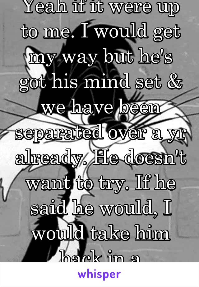 Yeah if it were up to me. I would get my way but he's got his mind set & we have been separated over a yr already. He doesn't want to try. If he said he would, I would take him back in a heartbeat. 