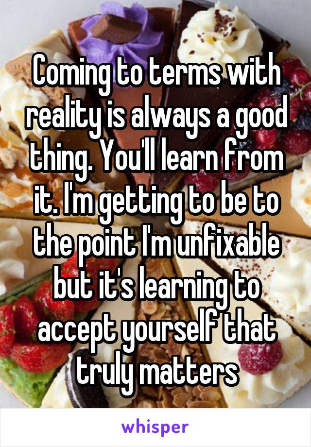 Coming to terms with reality is always a good thing. You'll learn from it. I'm getting to be to the point I'm unfixable but it's learning to accept yourself that truly matters