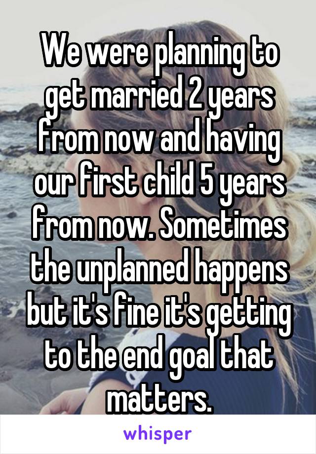 We were planning to get married 2 years from now and having our first child 5 years from now. Sometimes the unplanned happens but it's fine it's getting to the end goal that matters.