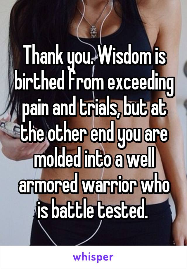 Thank you. Wisdom is birthed from exceeding pain and trials, but at the other end you are molded into a well armored warrior who is battle tested. 