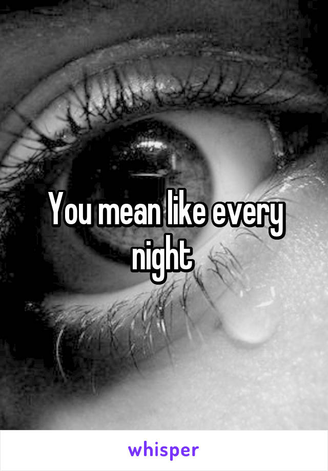 You mean like every night 