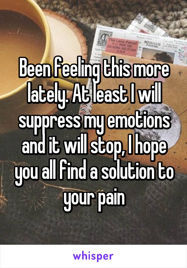 Been feeling this more lately. At least I will suppress my emotions and it will stop, I hope you all find a solution to your pain