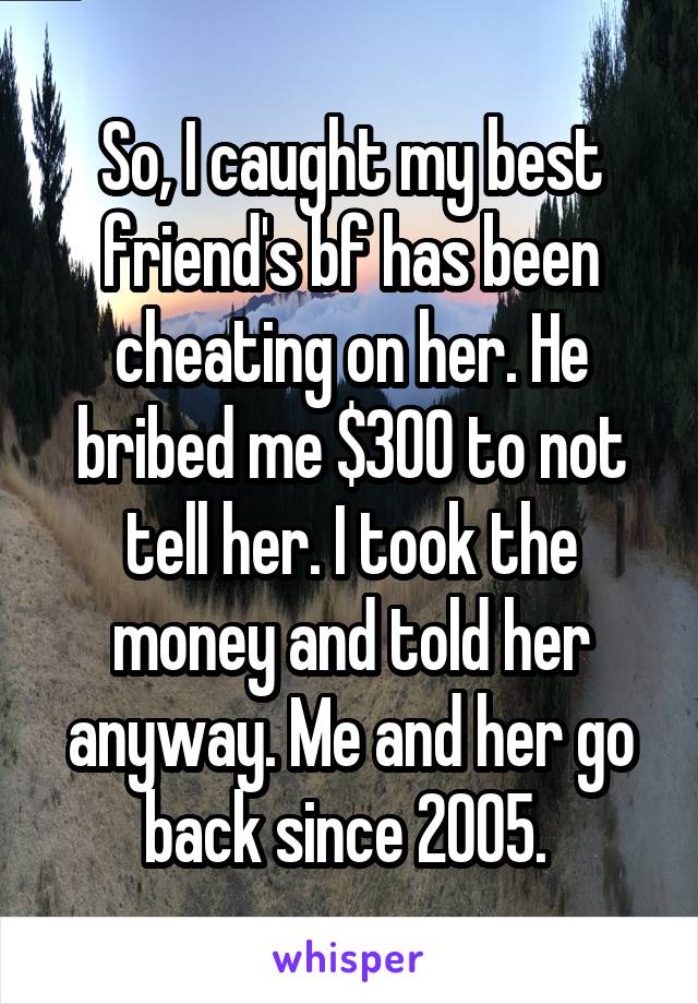 So, I caught my best friend's bf has been cheating on her. He bribed me $300 to not tell her. I took the money and told her anyway. Me and her go back since 2005. 