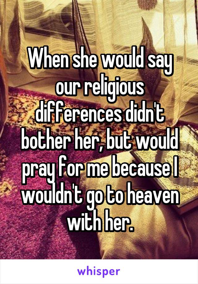When she would say our religious differences didn't bother her, but would pray for me because I wouldn't go to heaven with her.