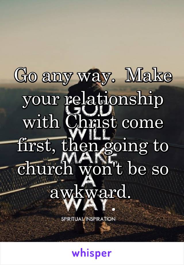 Go any way.  Make your relationship with Christ come first, then going to church won't be so awkward. 