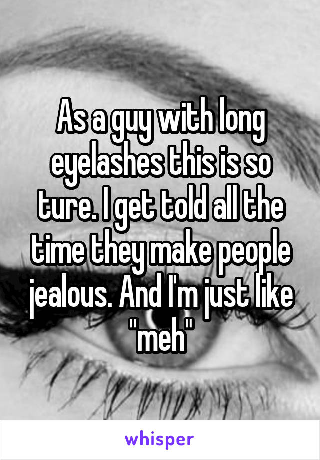 As a guy with long eyelashes this is so ture. I get told all the time they make people jealous. And I'm just like "meh"