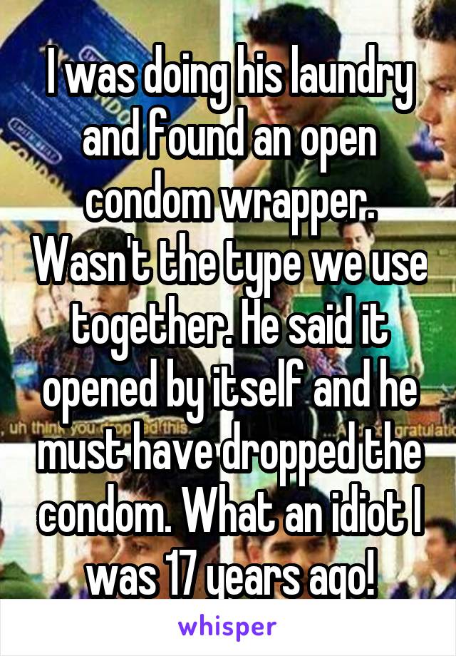 I was doing his laundry and found an open condom wrapper. Wasn't the type we use together. He said it opened by itself and he must have dropped the condom. What an idiot I was 17 years ago!
