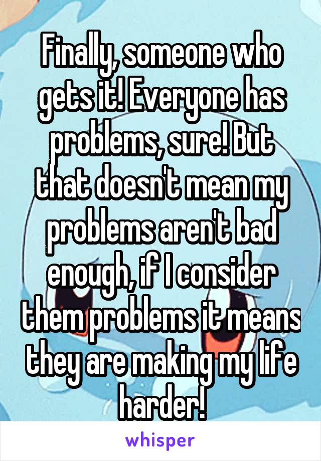 Finally, someone who gets it! Everyone has problems, sure! But that doesn't mean my problems aren't bad enough, if I consider them problems it means they are making my life harder!