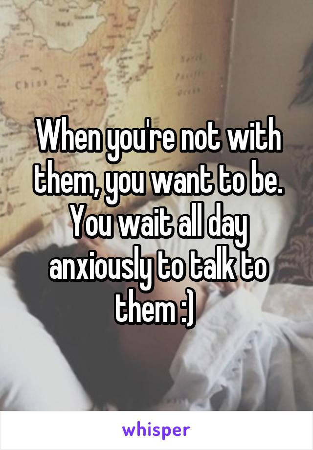 When you're not with them, you want to be. You wait all day anxiously to talk to them :) 