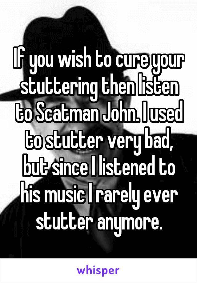 If you wish to cure your stuttering then listen to Scatman John. I used to stutter very bad, but since I listened to his music I rarely ever stutter anymore.