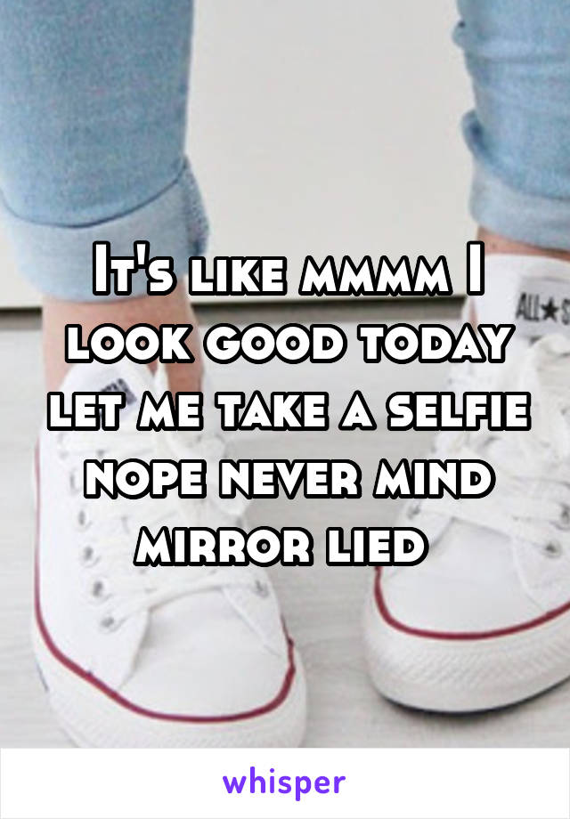 It's like mmmm I look good today let me take a selfie nope never mind mirror lied 