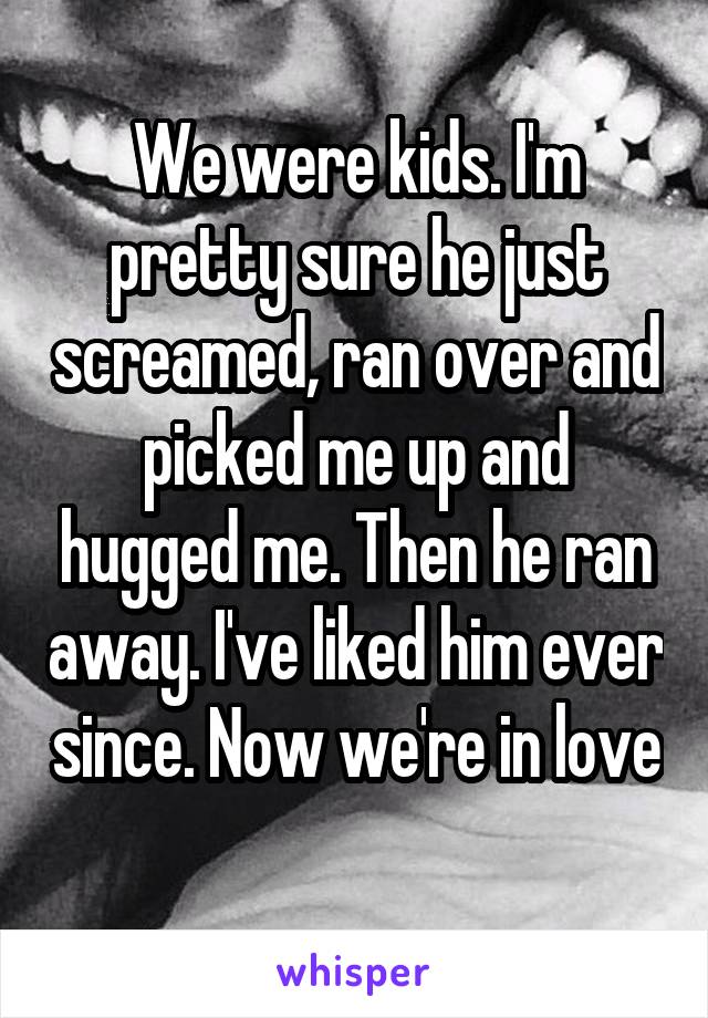 We were kids. I'm pretty sure he just screamed, ran over and picked me up and hugged me. Then he ran away. I've liked him ever since. Now we're in love 