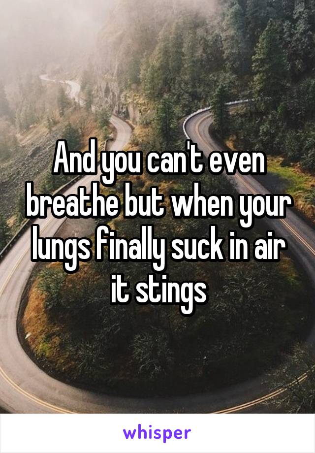 And you can't even breathe but when your lungs finally suck in air it stings