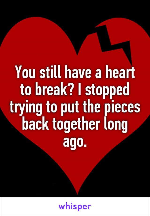 You still have a heart to break? I stopped trying to put the pieces back together long ago.