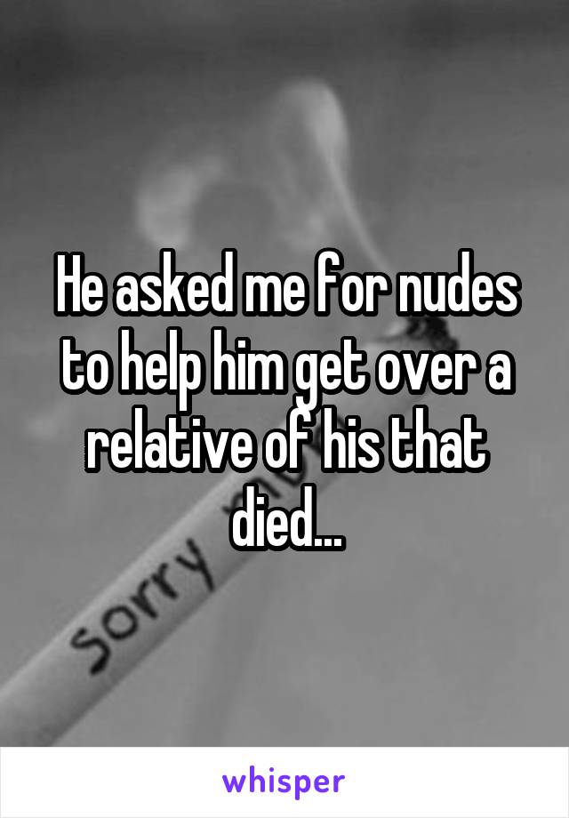 He asked me for nudes to help him get over a relative of his that died...