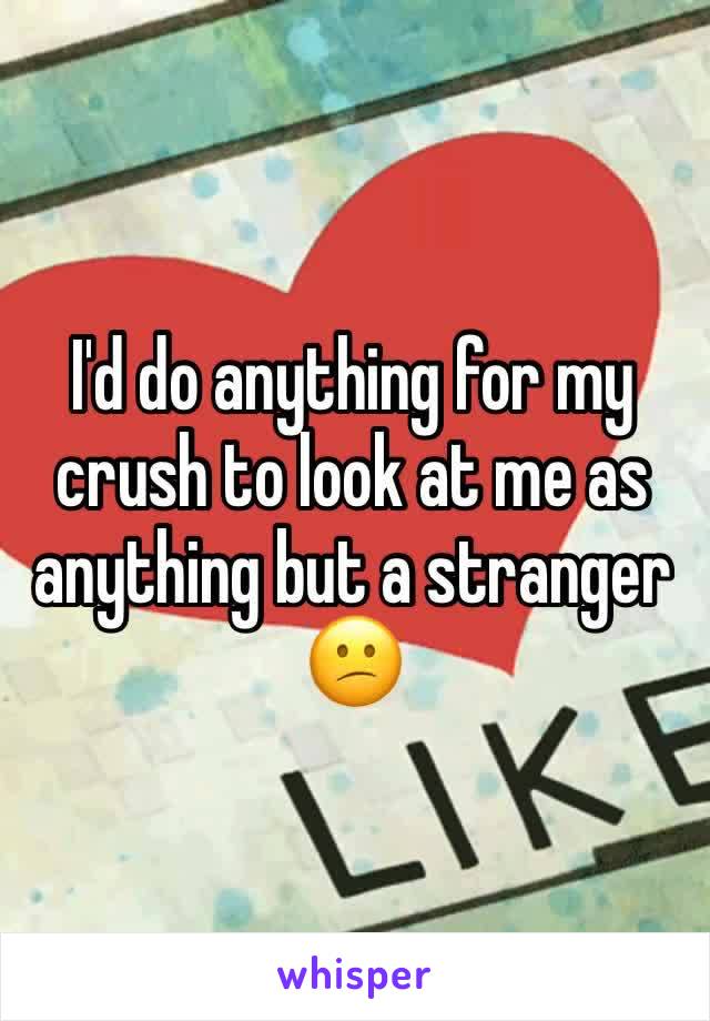 I'd do anything for my crush to look at me as anything but a stranger 😕