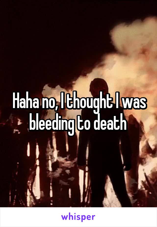 Haha no, I thought I was bleeding to death 