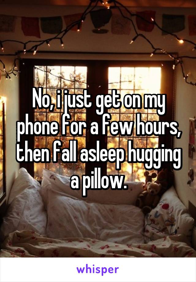 No, i just get on my phone for a few hours, then fall asleep hugging a pillow.