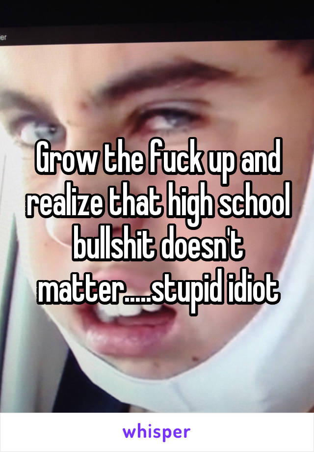 Grow the fuck up and realize that high school bullshit doesn't matter.....stupid idiot