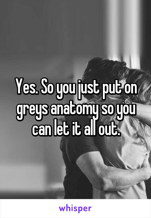 Yes. So you just put on greys anatomy so you can let it all out.