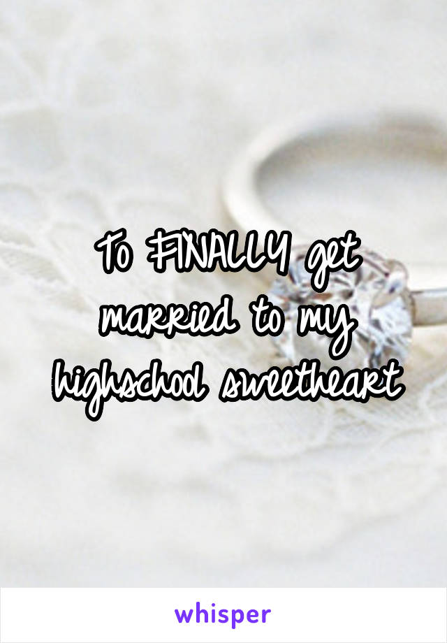 To FINALLY get married to my highschool sweetheart