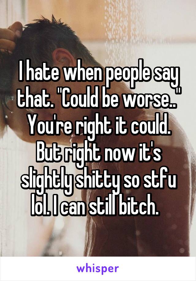 I hate when people say that. "Could be worse.." You're right it could. But right now it's slightly shitty so stfu lol. I can still bitch.  