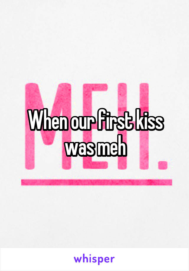 When our first kiss was meh