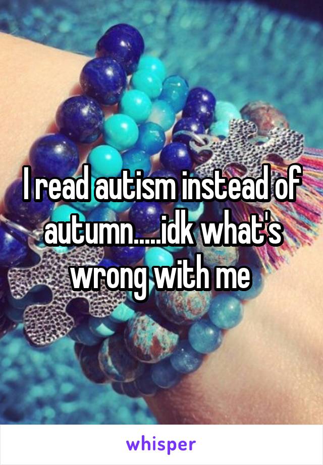 I read autism instead of autumn.....idk what's wrong with me 