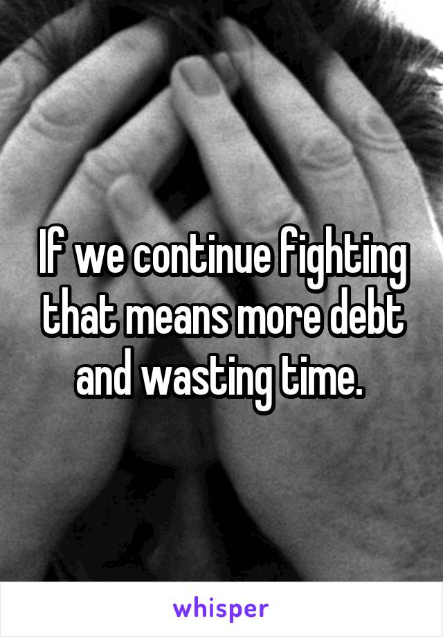 If we continue fighting that means more debt and wasting time. 