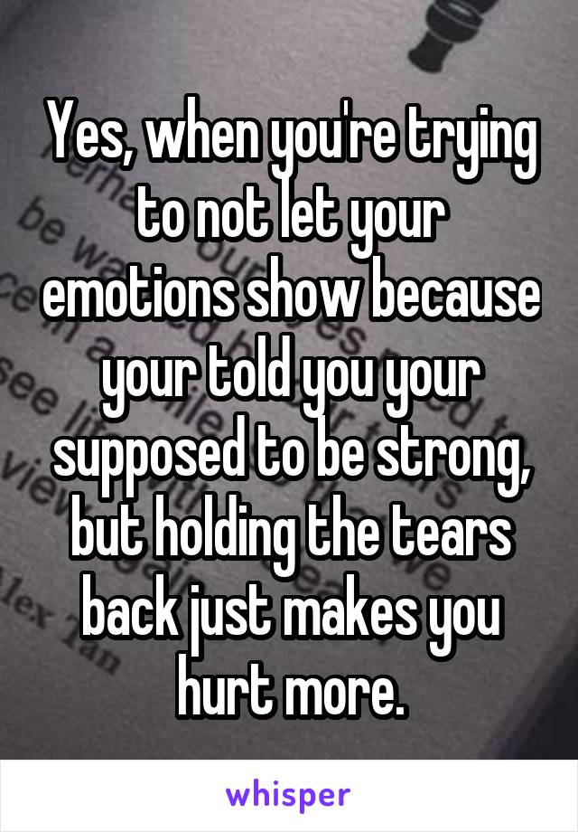 Yes, when you're trying to not let your emotions show because your told you your supposed to be strong, but holding the tears back just makes you hurt more.