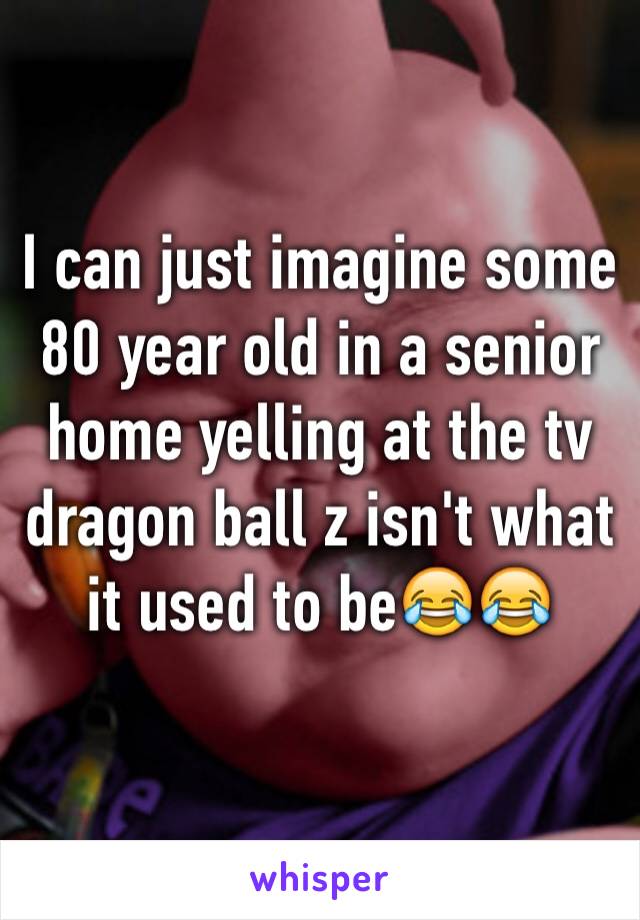 I can just imagine some 80 year old in a senior home yelling at the tv dragon ball z isn't what it used to be😂😂