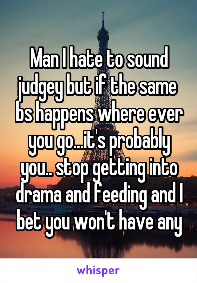 Man I hate to sound judgey but if the same  bs happens where ever you go...it's probably you.. stop getting into drama and feeding and I bet you won't have any