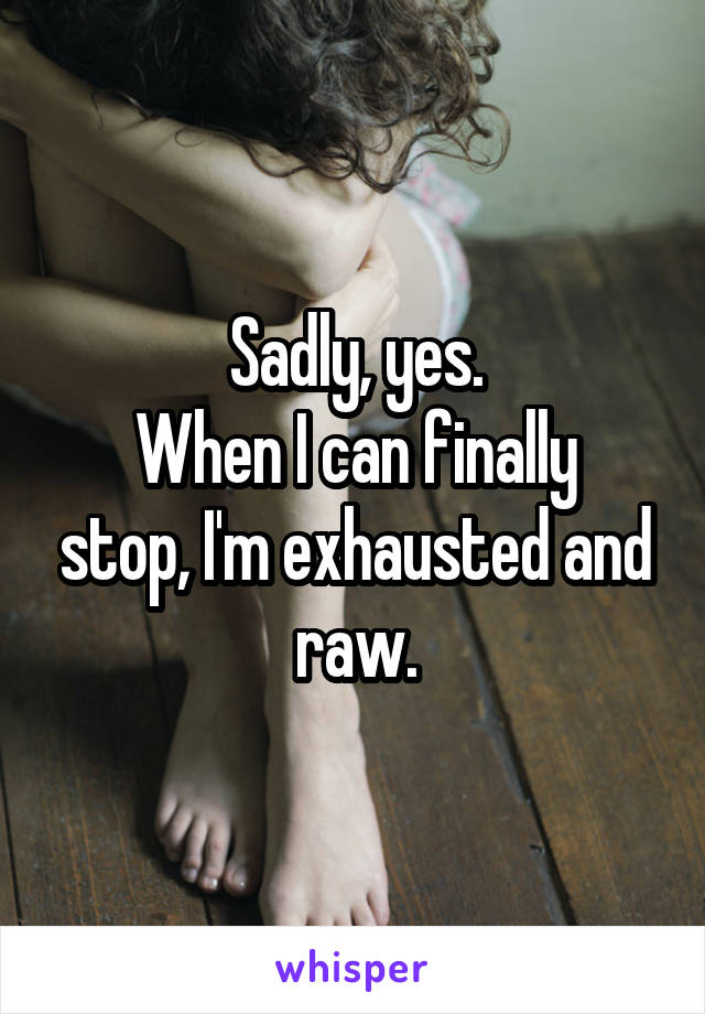 Sadly, yes.
When I can finally stop, I'm exhausted and raw.