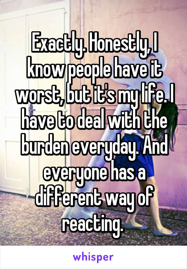 Exactly. Honestly, I know people have it worst, but it's my life. I have to deal with the burden everyday. And everyone has a different way of reacting. 