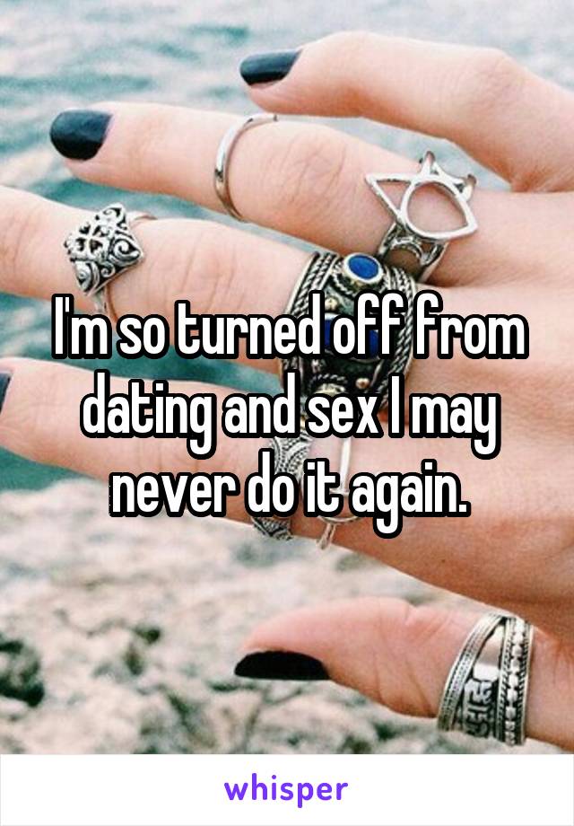 I'm so turned off from dating and sex I may never do it again.