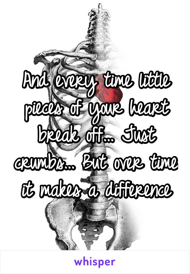 And every time little pieces of your heart break off... Just crumbs... But over time it makes a difference