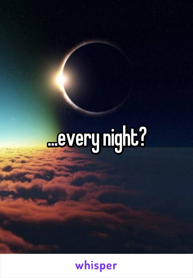 ...every night?