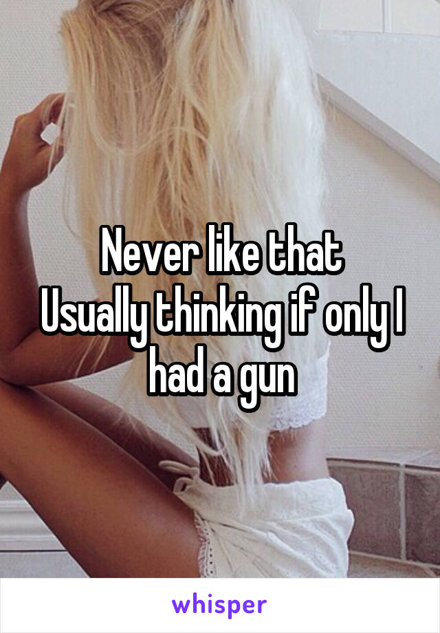 Never like that
Usually thinking if only I had a gun
